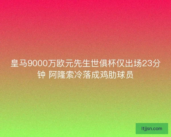 皇马9000万欧元先生世俱杯仅出场23分钟 阿隆索冷落成鸡肋球员