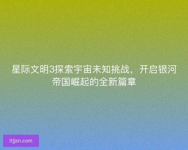 星际文明3探索宇宙未知挑战，开启银河帝国崛起的全新篇章