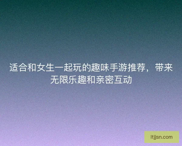 适合和女生一起玩的趣味手游推荐,带来无限乐趣和亲密互动 适合和女生一起玩的趣味手游推荐,带来无限乐趣和亲密互动