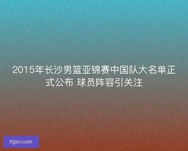 2015年长沙男篮亚锦赛中国队大名单正式公布 球员阵容引关注