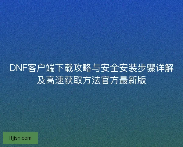 DNF客户端下载攻略与安全安装步骤详解及高速获取方法官方最新版
