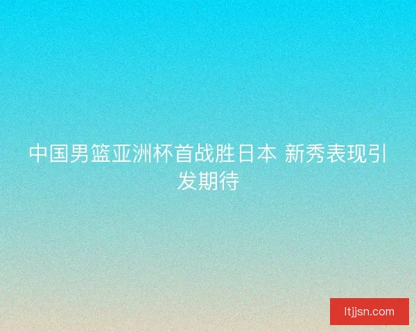 中国男篮亚洲杯首战胜日本 新秀表现引发期待