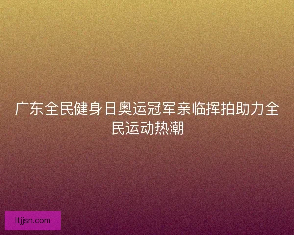 广东全民健身日奥运冠军亲临挥拍助力全民运动热潮