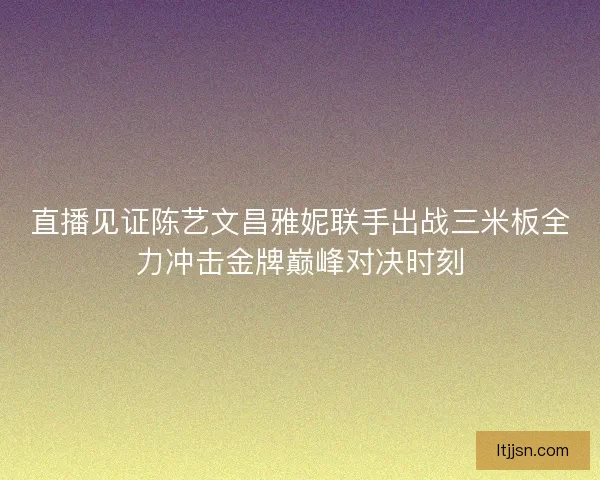 直播见证陈艺文昌雅妮联手出战三米板全力冲击金牌巅峰对决时刻