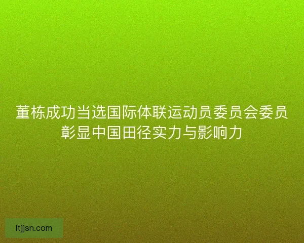 董栋成功当选国际体联运动员委员会委员彰显中国田径实力与影响力 董栋成功当选国际体联运动员委员会委员彰显中国田径实力与影响力