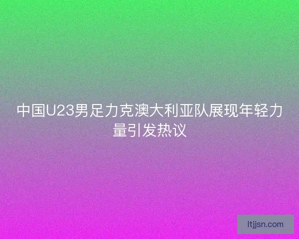 中国U23男足力克澳大利亚队展现年轻力量引发热议