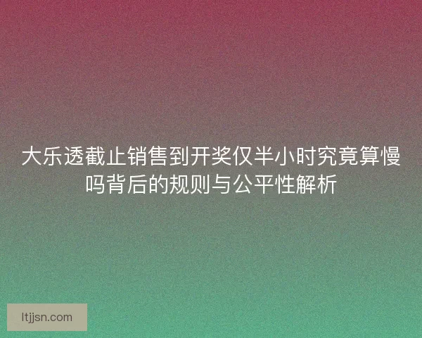 大乐透截止销售到开奖仅半小时究竟算慢吗背后的规则与公平性解析