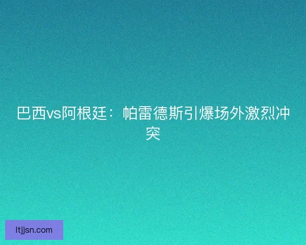 巴西vs阿根廷：帕雷德斯引爆场外激烈冲突