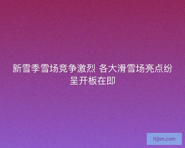 新雪季雪场竞争激烈 各大滑雪场亮点纷呈开板在即