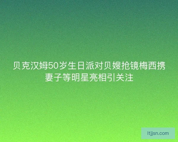 贝克汉姆50岁生日派对贝嫂抢镜梅西携妻子等明星亮相引关注