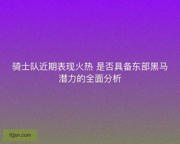 骑士队近期表现火热 是否具备东部黑马潜力的全面分析