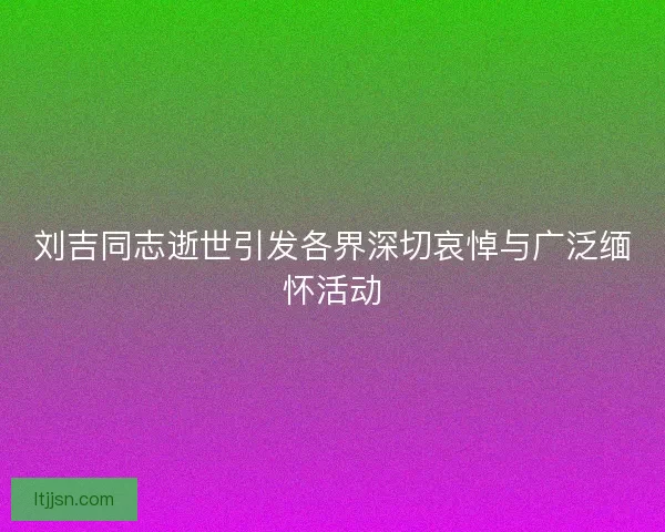刘吉同志逝世引发各界深切哀悼与广泛缅怀活动
