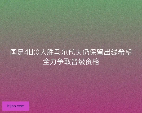 国足4比0大胜马尔代夫仍保留出线希望全力争取晋级资格