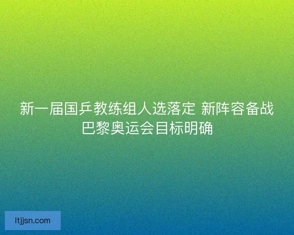 新一届国乒教练组人选落定 新阵容备战巴黎奥运会目标明确