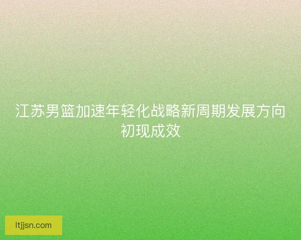 江苏男篮加速年轻化战略新周期发展方向初现成效 江苏男篮加速年轻化战略新周期发展方向初现成效