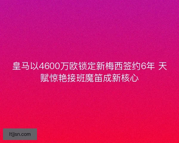 皇马以4600万欧锁定新梅西签约6年 天赋惊艳接班魔笛成新核心