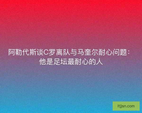 阿勒代斯谈C罗离队与马奎尔耐心问题：他是足坛最耐心的人