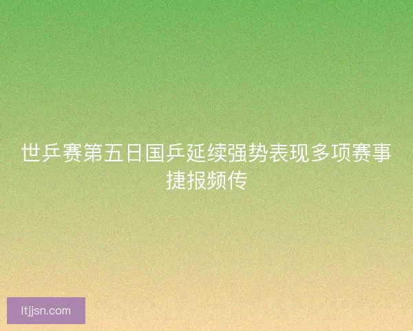 世乒赛第五日国乒延续强势表现多项赛事捷报频传
