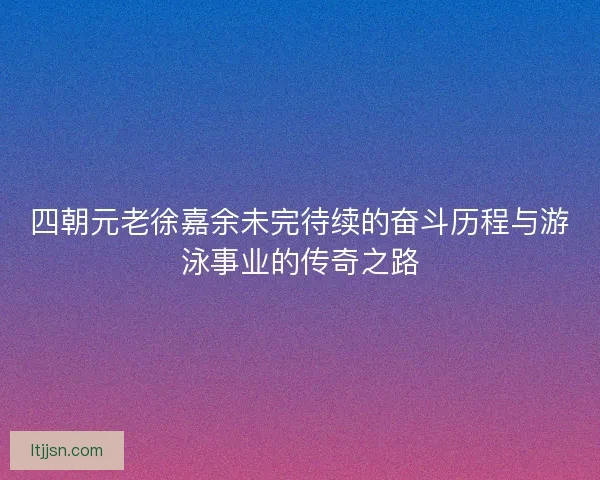 四朝元老徐嘉余未完待续的奋斗历程与游泳事业的传奇之路