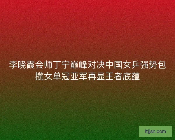 李晓霞会师丁宁巅峰对决中国女乒强势包揽女单冠亚军再显王者底蕴
