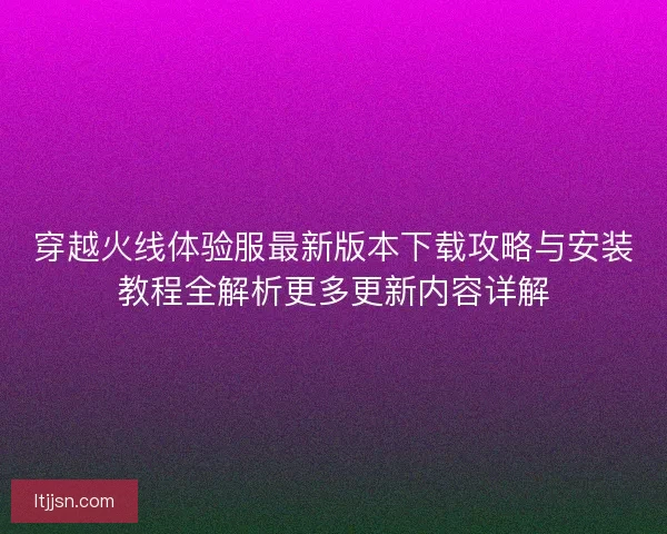 穿越火线体验服最新版本下载攻略与安装教程全解析更多更新内容详解 穿越火线体验服最新版本下载攻略与安装教程全解析更多更新内容详解