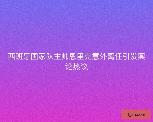 西班牙国家队主帅恩里克意外离任引发舆论热议 西班牙国家队主帅恩里克意外离任引发舆论热议