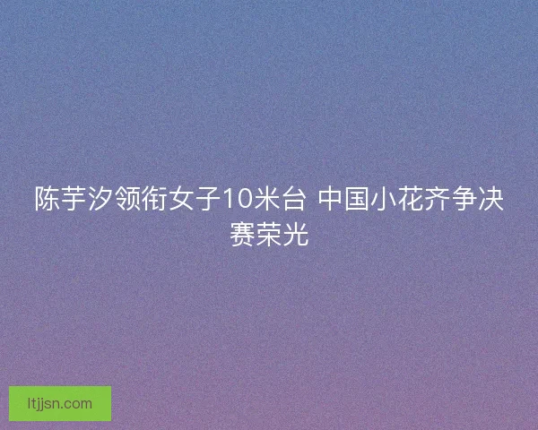 陈芋汐领衔女子10米台 中国小花齐争决赛荣光 陈芋汐领衔女子10米台 中国小花齐争决赛荣光