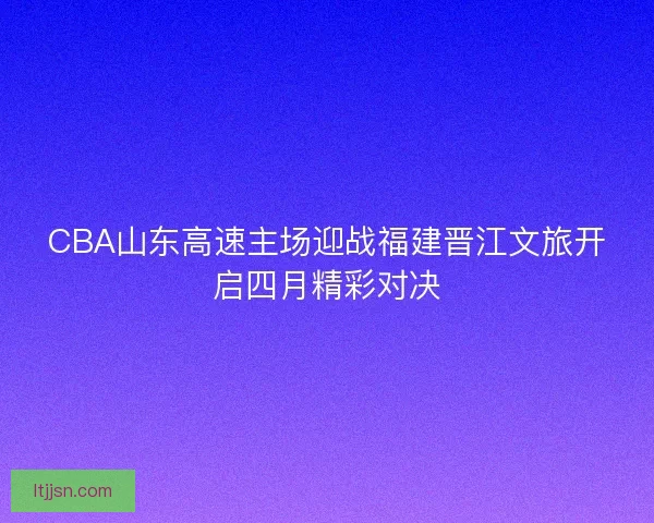 CBA山东高速主场迎战福建晋江文旅开启四月精彩对决