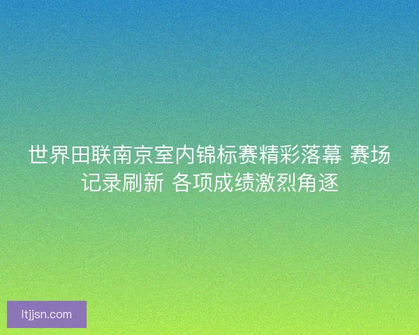世界田联南京室内锦标赛精彩落幕 赛场记录刷新 各项成绩激烈角逐