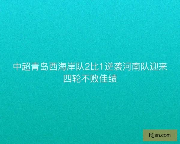 中超青岛西海岸队2比1逆袭河南队迎来四轮不败佳绩