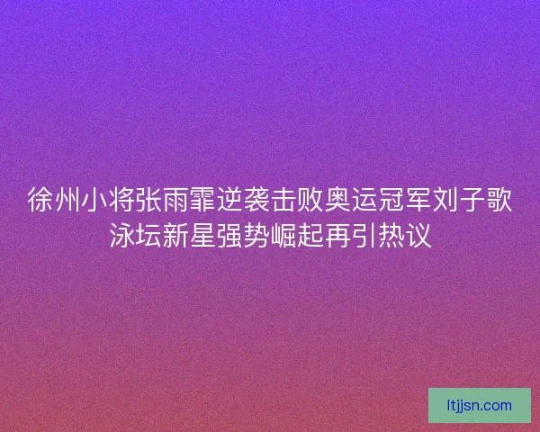 徐州小将张雨霏逆袭击败奥运冠军刘子歌泳坛新星强势崛起再引热议