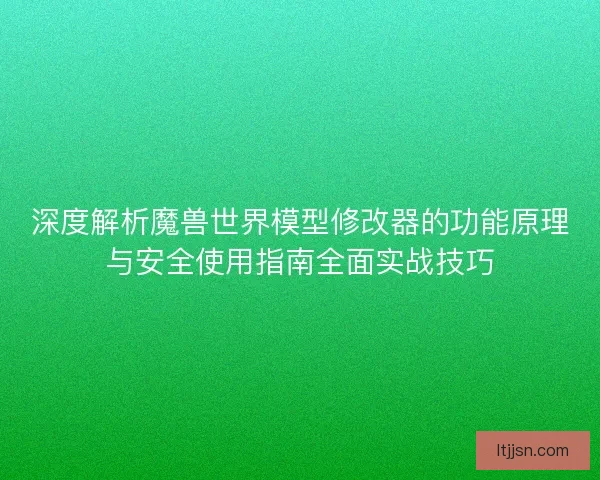 深度解析魔兽世界模型修改器的功能原理与安全使用指南全面实战技巧
