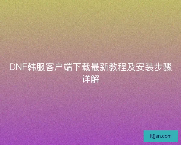DNF韩服客户端下载最新教程及安装步骤详解 DNF韩服客户端下载最新教程及安装步骤详解