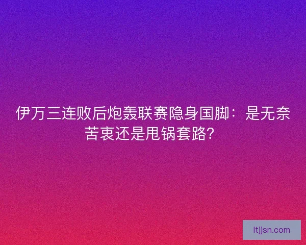 伊万三连败后炮轰联赛隐身国脚：是无奈苦衷还是甩锅套路？