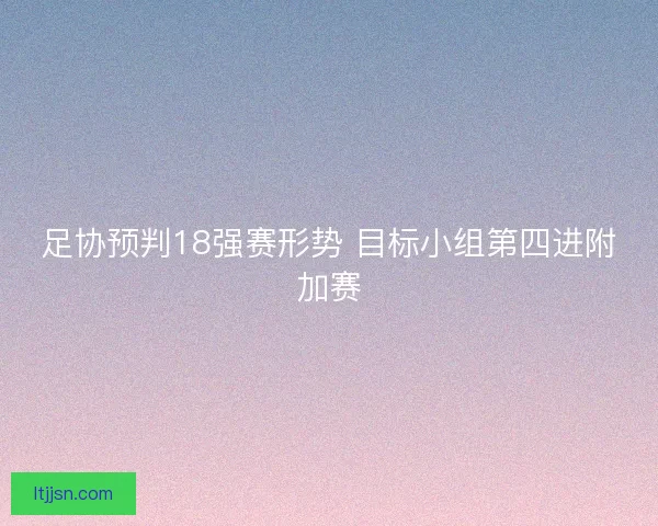 足协预判18强赛形势 目标小组第四进附加赛 足协预判18强赛形势 目标小组第四进附加赛