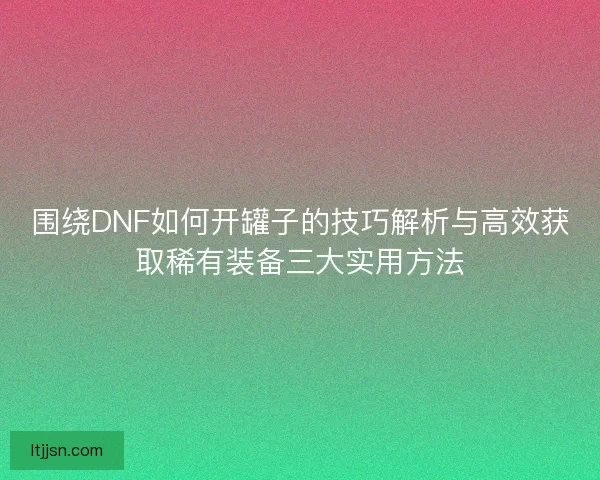 围绕DNF如何开罐子的技巧解析与高效获取稀有装备三大实用方法 围绕DNF如何开罐子的技巧解析与高效获取稀有装备三大实用方法