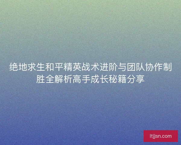 绝地求生和平精英战术进阶与团队协作制胜全解析高手成长秘籍分享 绝地求生和平精英战术进阶与团队协作制胜全解析高手成长秘籍分享