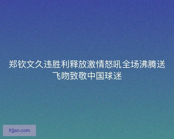 郑钦文久违胜利释放激情怒吼全场沸腾送飞吻致敬中国球迷 郑钦文久违胜利释放激情怒吼全场沸腾送飞吻致敬中国球迷