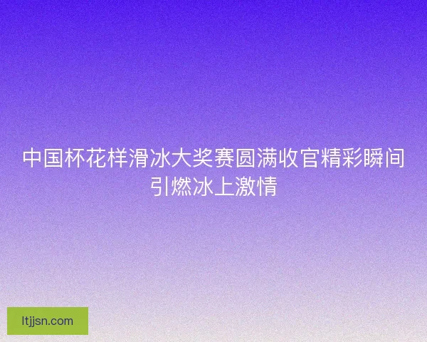 中国杯花样滑冰大奖赛圆满收官精彩瞬间引燃冰上激情
