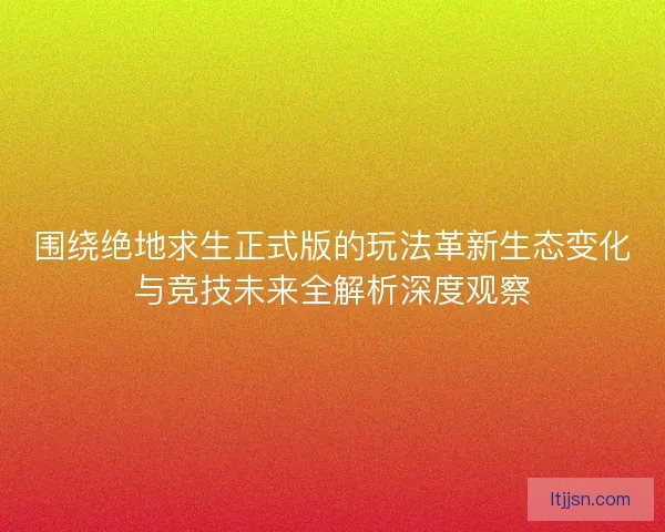 围绕绝地求生正式版的玩法革新生态变化与竞技未来全解析深度观察 围绕绝地求生正式版的玩法革新生态变化与竞技未来全解析深度观察