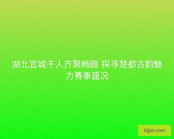 湖北宜城千人齐聚畅跑 探寻楚都古韵魅力赛事盛况 湖北宜城千人齐聚畅跑 探寻楚都古韵魅力赛事盛况
