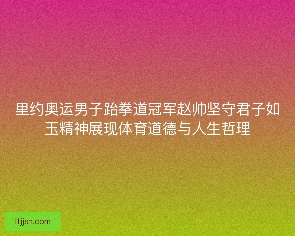 里约奥运男子跆拳道冠军赵帅坚守君子如玉精神展现体育道德与人生哲理