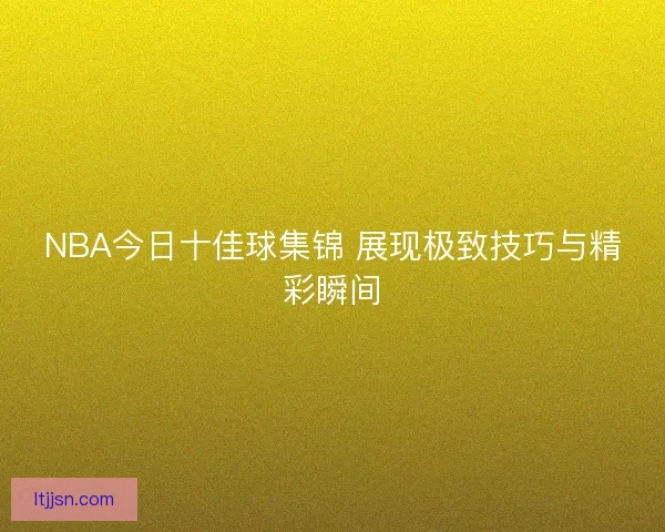 NBA今日十佳球集锦 展现极致技巧与精彩瞬间