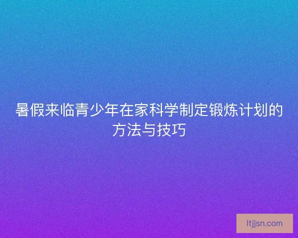 暑假来临青少年在家科学制定锻炼计划的方法与技巧