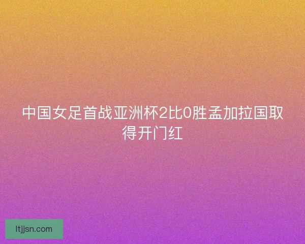 中国女足首战亚洲杯2比0胜孟加拉国取得开门红