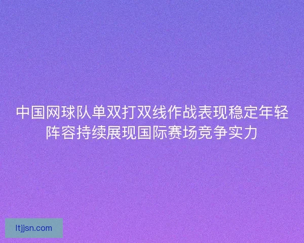 中国网球队单双打双线作战表现稳定年轻阵容持续展现国际赛场竞争实力