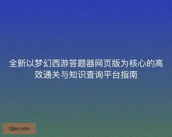 全新以梦幻西游答题器网页版为核心的高效通关与知识查询平台指南