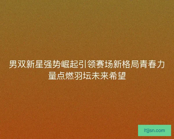 男双新星强势崛起引领赛场新格局青春力量点燃羽坛未来希望 男双新星强势崛起引领赛场新格局青春力量点燃羽坛未来希望