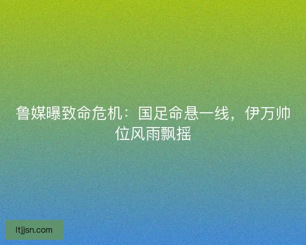 鲁媒曝致命危机:国足命悬一线,伊万帅位风雨飘摇 鲁媒曝致命危机:国足命悬一线,伊万帅位风雨飘摇
